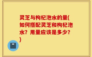 灵芝与枸杞泡水的量(如何搭配灵芝和枸杞泡水？用量应该是多少？)