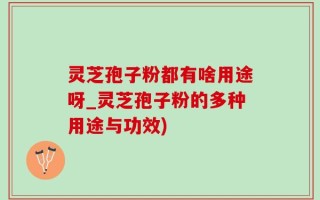 灵芝孢子粉都有啥用途呀_灵芝孢子粉的多种用途与功效)