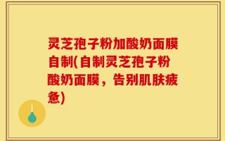 灵芝孢子粉加酸奶面膜自制(自制灵芝孢子粉酸奶面膜，告别肌肤疲惫)