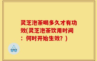灵芝泡茶喝多久才有功效(灵芝泡茶饮用时间：何时开始生效？)