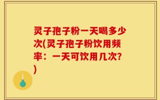 灵子孢子粉一天喝多少次(灵子孢子粉饮用频率：一天可饮用几次？)
