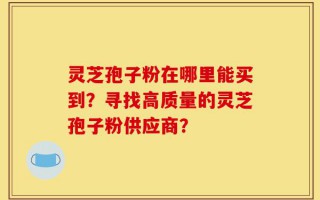 灵芝孢子粉在哪里能买到？寻找高质量的灵芝孢子粉供应商？