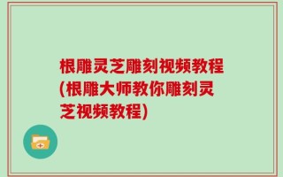 根雕灵芝雕刻视频教程(根雕大师教你雕刻灵芝视频教程)