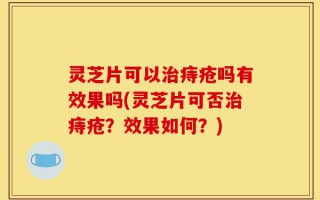 灵芝片可以治痔疮吗有效果吗(灵芝片可否治痔疮？效果如何？)