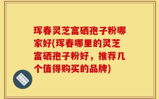 珲春灵芝富硒孢子粉哪家好(珲春哪里的灵芝富硒孢子粉好，推荐几个值得购买的品牌)
