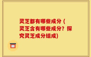 灵芝都有哪些成分 (灵芝含有哪些成分？探究灵芝成分组成)