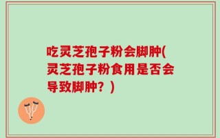吃灵芝孢子粉会脚肿(灵芝孢子粉食用是否会导致脚肿？)