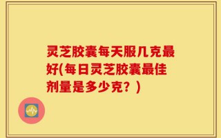 灵芝胶囊每天服几克最好(每日灵芝胶囊最佳剂量是多少克？)