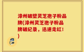 漳州破壁灵芝孢子粉品牌(漳州灵芝孢子粉品牌破纪录，迅速走红！)