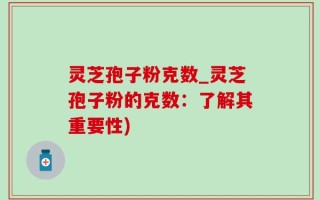 灵芝孢子粉克数_灵芝孢子粉的克数：了解其重要性)
