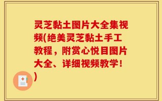 灵芝黏土图片大全集视频(绝美灵芝黏土手工教程，附赏心悦目图片大全、详细视频教学！)