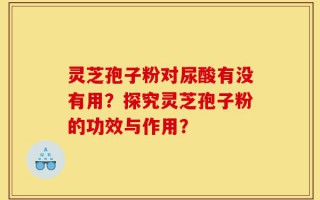 灵芝孢子粉对尿酸有没有用？探究灵芝孢子粉的功效与作用？