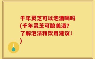 千年灵芝可以泡酒喝吗(千年灵芝可酿美酒？了解泡法和饮用建议！)