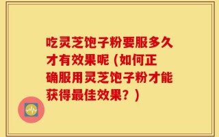吃灵芝饱子粉要服多久才有效果呢 (如何正确服用灵芝饱子粉才能获得最佳效果？)