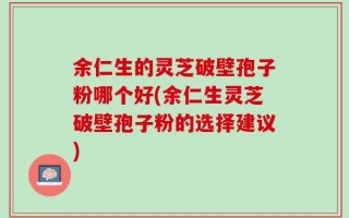 余仁生的灵芝破壁孢子粉哪个好(余仁生灵芝破壁孢子粉的选择建议)