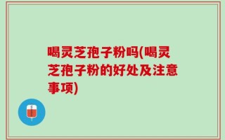 喝灵芝孢子粉吗(喝灵芝孢子粉的好处及注意事项)