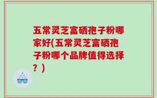 五常灵芝富硒孢子粉哪家好(五常灵芝富硒孢子粉哪个品牌值得选择？)