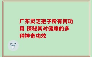 广东灵芝孢子粉有何功用 探秘其对健康的多种神奇功效