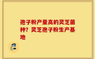 孢子粉产量高的灵芝菌种？灵芝孢子粉生产基地