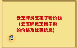 云芝牌灵芝孢子粉价钱_(云芝牌灵芝孢子粉的价格及优惠信息)