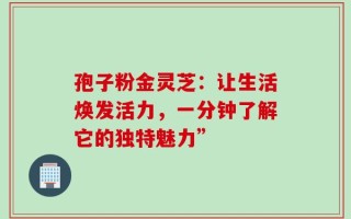 孢子粉金灵芝：让生活焕发活力，一分钟了解它的独特魅力”