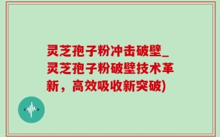 灵芝孢子粉冲击破壁_灵芝孢子粉破壁技术革新，高效吸收新突破)