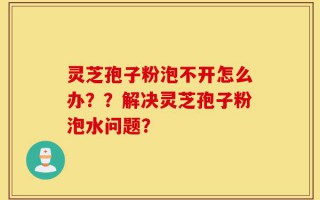 灵芝孢子粉泡不开怎么办？？解决灵芝孢子粉泡水问题？