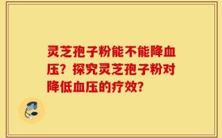 灵芝孢子粉能不能降血压？探究灵芝孢子粉对降低血压的疗效？