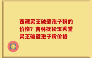 西藏灵芝破壁孢子粉的价格？吉林抚松玉秀堂灵芝破壁孢子粉价格