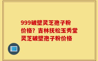 999破壁灵芝孢子粉价格？吉林抚松玉秀堂灵芝破壁孢子粉价格
