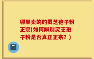 哪里卖的的灵芝孢子粉正宗(如何辨别灵芝孢子粉是否真正正宗？)