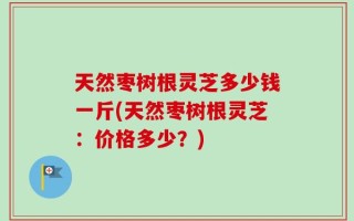 天然枣树根灵芝多少钱一斤(天然枣树根灵芝：价格多少？)