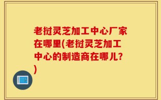 老挝灵芝加工中心厂家在哪里(老挝灵芝加工中心的制造商在哪儿？)