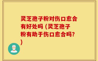灵芝孢子粉对伤口愈合有好处吗 (灵芝孢子粉有助于伤口愈合吗？)