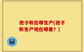 孢子粉在哪生产(孢子粉生产地在哪里？)
