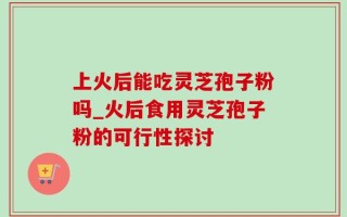 上火后能吃灵芝孢子粉吗_火后食用灵芝孢子粉的可行性探讨
