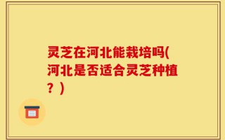灵芝在河北能栽培吗(河北是否适合灵芝种植？)