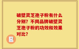 破壁灵芝孢子粉有什么分别？不同品牌破壁灵芝孢子粉的功效和效果对比？