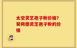 太空灵艺孢子粉价格？葵同德灵芝孢子粉的价格