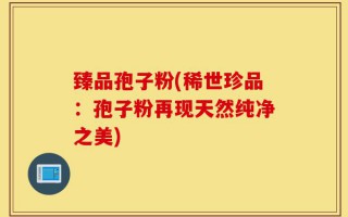 臻品孢子粉(稀世珍品：孢子粉再现天然纯净之美)