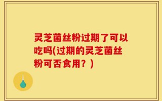 灵芝菌丝粉过期了可以吃吗(过期的灵芝菌丝粉可否食用？)