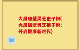 大晟破壁灵芝孢子粉(大晟破壁灵芝孢子粉：开启健康新时代)