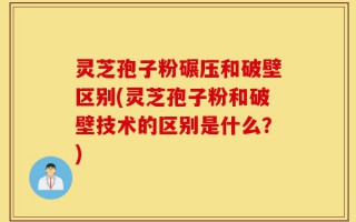 灵芝孢子粉碾压和破壁区别(灵芝孢子粉和破壁技术的区别是什么？)