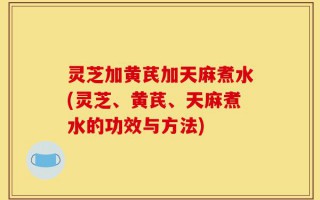 灵芝加黄芪加天麻煮水(灵芝、黄芪、天麻煮水的功效与方法)