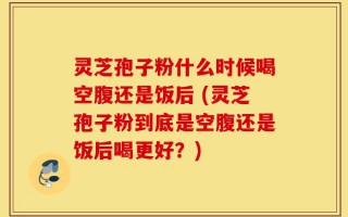 灵芝孢子粉什么时候喝空腹还是饭后 (灵芝孢子粉到底是空腹还是饭后喝更好？)