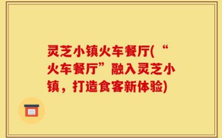 灵芝小镇火车餐厅(“火车餐厅”融入灵芝小镇，打造食客新体验)
