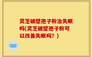 灵芝破壁孢子粉治失眠吗(灵芝破壁孢子粉可以改善失眠吗？)