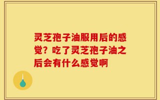 灵芝孢子油服用后的感觉？吃了灵芝孢子油之后会有什么感觉啊
