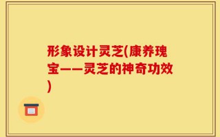 形象设计灵芝(康养瑰宝——灵芝的神奇功效)