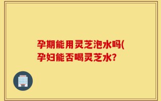 孕期能用灵芝泡水吗(孕妇能否喝灵芝水？